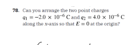 78. Can you arrange the two point charges
91-2.0 x 10-6 C and q2 = 4.0 x 10-6 C
along the x-axis so that E = 0 at the origin?