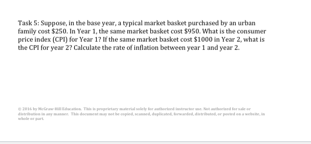 Task 5: Suppose, in the base year, a typical market basket purchased by an urban
family cost $250. In Year 1, the same market basket cost $950. What is the consumer
price index (CPI) for Year 1? If the same market basket cost $1000 in Year 2, what is
the CPI for year 2? Calculate the rate of inflation between year 1 and year 2.
© 2016 by McGraw-Hill Education. This is proprietary material solely for authorized instructor use. Not authorized for sale or
distribution in any manner. This document may not be copied, scanned, duplicated, forwarded, distributed, or posted on a website, in
whole or part.