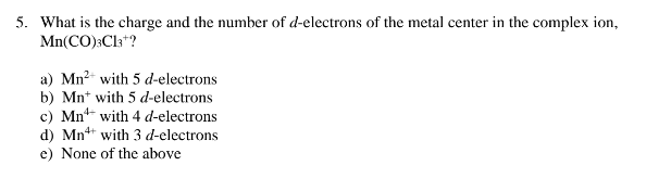 5. What is the charge and the number of d-electrons of the metal center in the complex ion,
Mn(CO)3C13+?
a) Mn²+ with 5 d-electrons
b) Mn with 5 d-electrons
with 4 d-electrons
c) Mn
d) Mn
with 3 d-electrons
e) None of the above