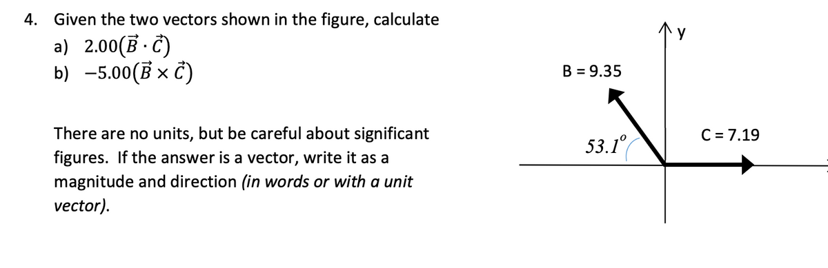 4.
Given the two vectors shown in the figure, calculate
a) 2.00(B.C)
b) -5.00 (B x C)
There are no units, but be careful about significant
figures. If the answer is a vector, write it as a
magnitude and direction (in words or with a unit
vector).
B = 9.35
53.1°
C = 7.19