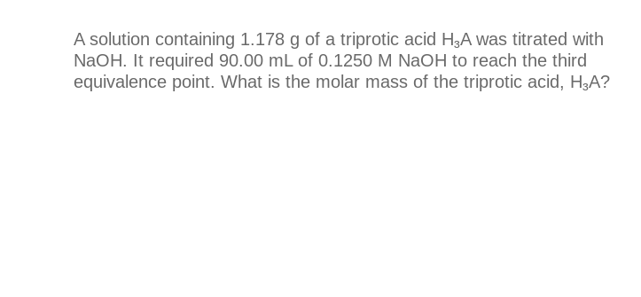 A solution containing 1.178 g of a triprotic acid H3A was titrated with
NaOH. It required 90.00 mL of 0.1250 M NaOH to reach the third
equivalence point. What is the molar mass of the triprotic acid, H3A?