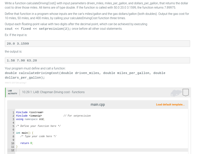 Write a function calculateDriving Cost() with input parameters driven_miles, miles_per_gallon, and dollars_per_gallon, that returns the dollar
cost to drive those miles. All items are of type double. If the function is called with 50.0 20.0 3.1599, the function returns 7.89975.
Define that function in a program whose inputs are the car's miles/gallon and the gas dollars/gallon (both doubles). Output the gas cost for
10 miles, 50 miles, and 400 miles, by calling your calculateDriving Cost function three times.
Output each floating-point value with two digits after the decimal point, which can be achieved by executing
cout << fixed <<setprecision (2); once before all other cout statements.
Ex: If the input is:
20.0 3.1599
the output is:
1.58 7.90 63.20
Your program must define and call a function:
double calculateDriving Cost (double driven_miles, double miles_per_gallon, double
dollars_per_gallon);
448070.3207206.qx3zy?
LAB
ACTIVITY
1 #include <iostream>
2 #include <iomanip>
3 using namespace std;
4
5 /* Define your function here */
6
7 int main() {
8
9
18 11 12
10.29.1: LAB: Chapman Driving cost-functions
10
11 }
/* Type your code here */
return 0;
main.cpp
// For setprecision
Load default template...