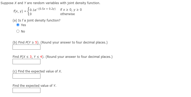 Suppose X and Y are random variables with joint density function.
f(x, y) = {0.16
[0.1e-(0.5x+0.2y)
(a) Is f a joint density function?
Yes
O No
if x ≥ 0, y ≥ 0
otherwise
(b) Find P(Y ≥ 5). (Round your answer to four decimal places.)
Find P(X ≤ 3, Y ≤ 4). (Round your answer to four decimal places.)
(c) Find the expected value of X.
Find the expected value of Y.