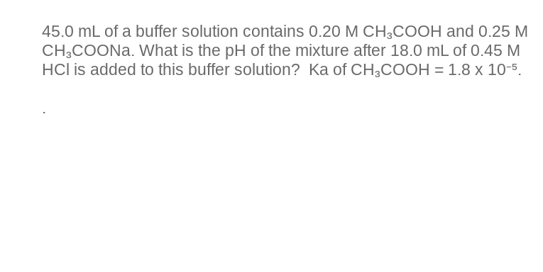 45.0 mL of a buffer solution contains 0.20 M CH3COOH and 0.25 M
CH3COONa. What is the pH of the mixture after 18.0 mL of 0.45 M
HCI is added to this buffer solution? Ka of CH3COOH = 1.8 x 10-5.