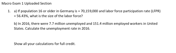 Macro Exam 1 Uploaded Section
1. a) If population 16 or older in Germany is = 70,159,000 and labor force participation rate (LFPR)
= 56.43%, what is the size of the labor force?
b) In 2016, there were 7.7 million unemployed and 151.4 million employed workers in United
States. Calculate the unemployment rate in 2016.
Show all your calculations for full credit.