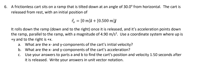 6. A frictionless cart sits on a ramp that is tilted down at an angle of 30.0° from horizontal. The cart is
released from rest, with an initial position of
* = [0 m] + [0.500 mlj
It rolls down the ramp (down and to the right) once it is released, and it's acceleration points down
the ramp, parallel to the ramp, with a magnitude of 4.90 m/s². Use a coordinate system where up is
+y and to the right is +x.
a. What are the x- and y-components of the cart's initial velocity?
b.
What are the x- and y-components of the cart's acceleration?
c. Use your answers to parts a and b to find the cart's position and velocity 1.50 seconds after
it is released. Write your answers in unit vector notation.