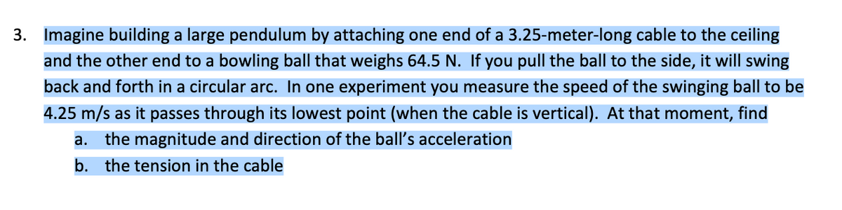 3. Imagine building a large pendulum by attaching one end of a 3.25-meter-long cable to the ceiling
and the other end to a bowling ball that weighs 64.5 N. If you pull the ball to the side, it will swing
back and forth in a circular arc. In one experiment you measure the speed of the swinging ball to be
4.25 m/s as it passes through its lowest point (when the cable is vertical). At that moment, find
a. the magnitude and direction of the ball's acceleration
b. the tension in the cable