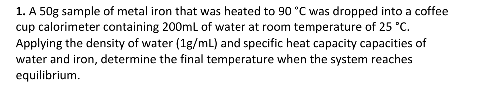 1. A 50g sample of metal iron that was heated to 90 °C was dropped into a coffee
cup calorimeter containing 200mL of water at room temperature of 25 °C.
Applying the density of water (1g/mL) and specific heat capacity capacities of
water and iron, determine the final temperature when the system reaches
equilibrium.