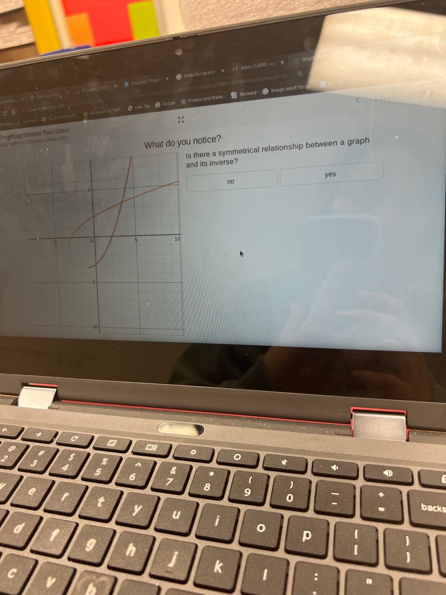 CG
student desmes.com
Graphing Inverse Functions
MONTSERRAT ESQUIVEL CABALLERO
F
→
3
e
4
r
C
Classwork for MAT
%
5
A
M Inbox (1,690)-e
X
traductor de ingl
ac0647dcad5c/student/63175eb06b1dfb9188386c9a#screenid-19
Fireboy and Water
Nearpod-Progrex
New Tab Google
A
6
What do you notice?
>
10
&
7
u
O
*
Is there a symmetrical relationship between a graph
and its inverse?
8
i
no
k
X
Skyward Image result for ig
O
(
9
d Grap
h
4000000E
O
4
)
р
yes
:
◆
1
10
1.0/11
1
backs
