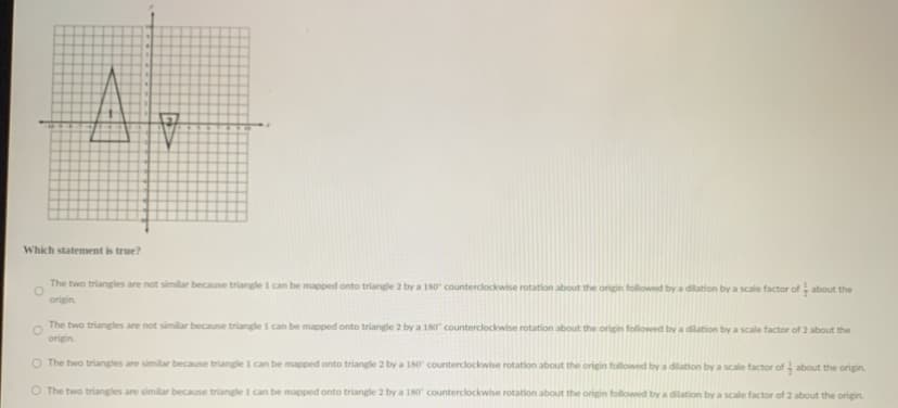 Which statement is true?
The two triangles are not similar because triangle 1 can be mapped onto triangle 2 by a 180 counterclockwise rotation about the origin followwed by a dilation by a scale factor of about the
origin.
The two triangles are not similar because triangle I can be mapped onto triangle 2 by a 180 counterclockwise rotation about the origin followed by a dilation by a scale factor of 2 about the
origin.
O The two triangles are similar because triangle 1 can be mapped onto triangle 2 by a 180 counterclockwise rotation about the origin followed by a dilation by a scale factor of- about the origin.
O The two triangles are similar because triangle I can be mapped onto triangle 2 by a 180 counterclockwise rotation about the origin followed by a dilation by a scale factor of 2 about the origin.
