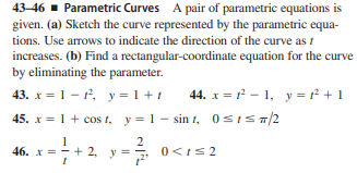 43-46 - Parametric Curves A pair of parametric equations is
given. (a) Sketch the curve represented by the parametric equa-
tions. Use arrows to indicate the direction of the curve as t
increases. (b) Find a rectangular-coordinate equation for the curve
by eliminating the parameter.
43. x = 1- r, y= 1 + t
45. x = 1 + cos t, y=1 - sin t, 0SIST/2
44. x = f - 1, y = f + 1
46. x = -
+ 2, y =
2
0<Is2
