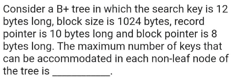 Consider a B+ tree in which the search key is 12
bytes long, block size is 1024 bytes, record
pointer is 10 bytes long and block pointer is 8
bytes long. The maximum number of keys that
can be accommodated in each non-leaf node of
the tree is