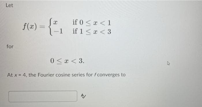 Let
f(x) =
-1
if 0 < x < 1
if 1<a < 3
%3D
for
0<x < 3.
At x = 4, the Fourier cosine series for f converges to
