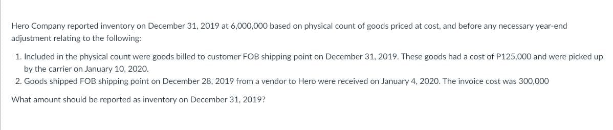 Hero Company reported inventory on December 31, 2019 at 6,000,000 based on physical count of goods priced at cost, and before any necessary year-end
adjustment relating to the following:
1. Included in the physical count were goods billed to customer FOB shipping point on December 31, 2019. These goods had a cost of P125,000 and were picked up
by the carrier on January 10, 2020.
2. Goods shipped FOB shipping point on December 28, 2019 from a vendor to Hero were received on January 4, 2020. The invoice cost was 300,000
What amount should be reported as inventory on December 31, 2019?

