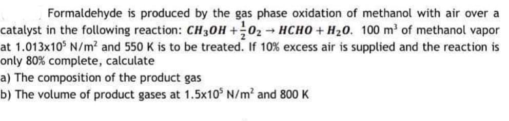 Formaldehyde is produced by the gas phase oxidation of methanol with air over a
catalyst in the following reaction: CH30H +02 HCHO + H20. 100 m' of methanol vapor
at 1.013x10° N/m2 and 550 K is to be treated. If 10% excess air is supplied and the reaction is
only 80% complete, calculate
a) The composition of the product gas
b) The volume of product gases at 1.5x10° N/m2 and 800 K
