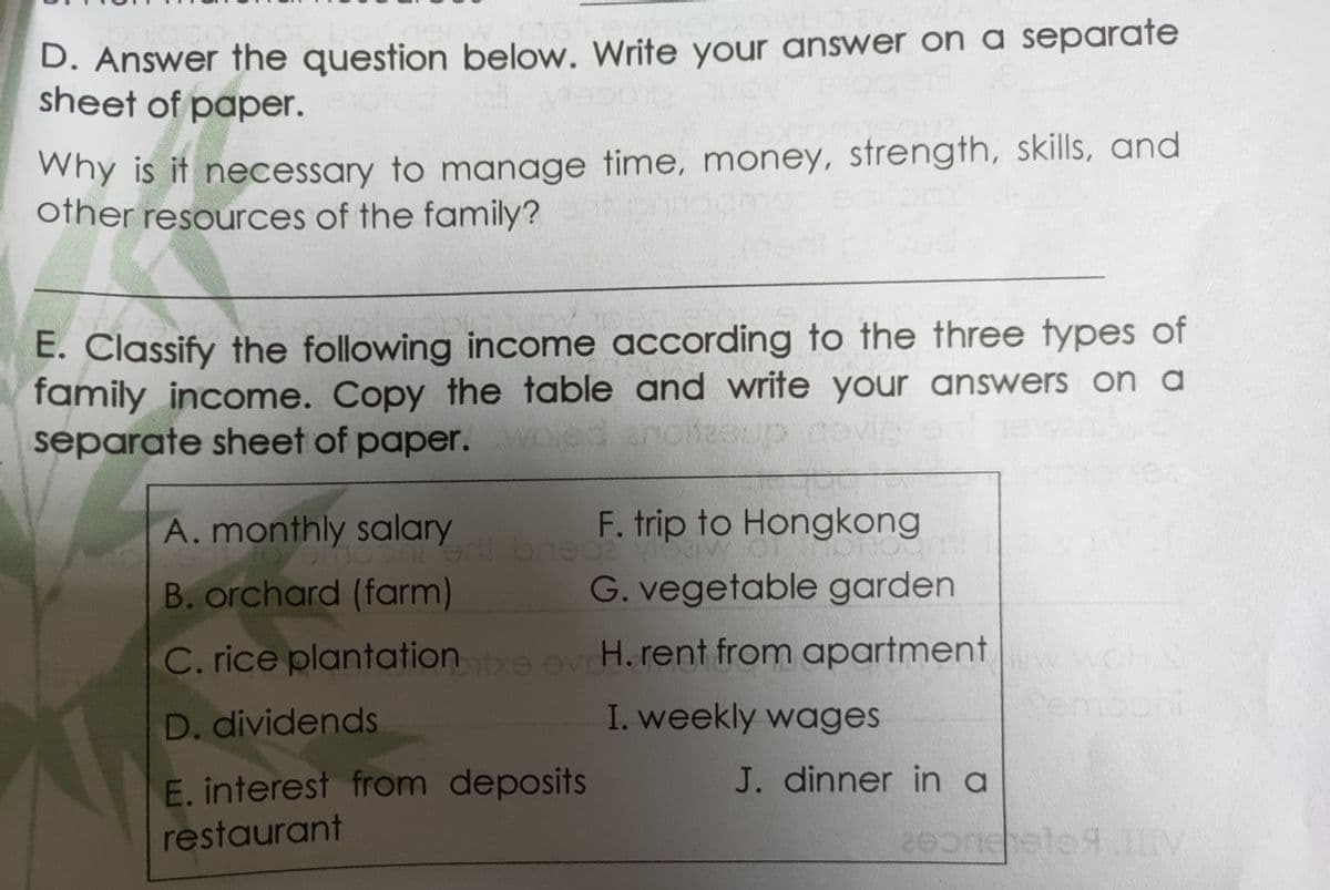 D. Answer the question below. Write your answer on a separate
sheet of paper.
Why is it necessary to manage time, money, strength, skills, and
other resources of the family?
E. Classify the following income according to the three types of
family income. Copy the table and write your answers on a
separate sheet of paper. oe
anoneeup novic
A. monthly salary
F. trip to Hongkong
B. orchard (farm)
G. vegetable garden
C. rice plantatione evH. rent from apartment OHS
I. weekly wages
Semooni
D. dividends
E. interest from deposits
J. dinner in a
restaurant
te IV
