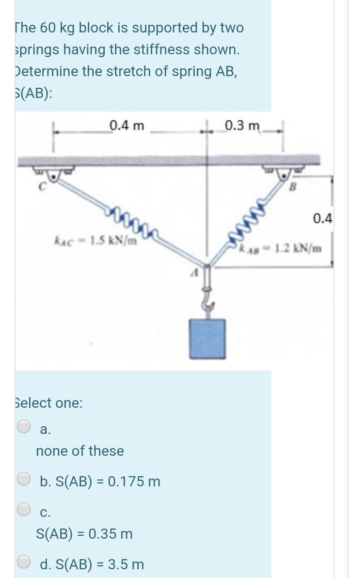 The 60 kg block is supported by two
springs having the stiffness shown.
Determine the stretch of spring AB,
S(AB):
0.4 m
0.3 m
0.4
kAc - 1.5 kN/m
1.2 kN/m
Select one:
а.
none of these
b. S(AB) = 0.175 m
С.
S(AB) = 0.35 m
d. S(AB) = 3.5 m
