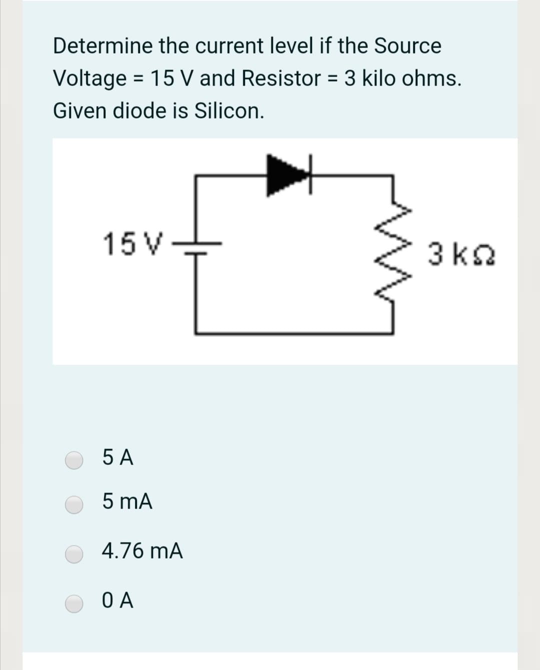 Determine the current level if the Source
Voltage = 15 V and Resistor = 3 kilo ohms.
%3D
%3D
Given diode is Silicon.
15 V
3 kQ
5 A
5 mA
4.76 mA
O A
