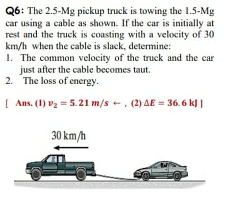 Q6: The 2.5-Mg pickup truck is towing the 1.5-Mg
car using a cable as shown. If the car is initially at
rest and the truck is coasting with a velocity of 30
km/h when the cable is slack, determine:
1. The common velocity of the truck and the car
just after the cable becomes taut.
2. The loss of energy.
[ Ans. (1) v2 = 5.21 m/s +, (2) AE = 36. 6 kJ |
30 km/h
