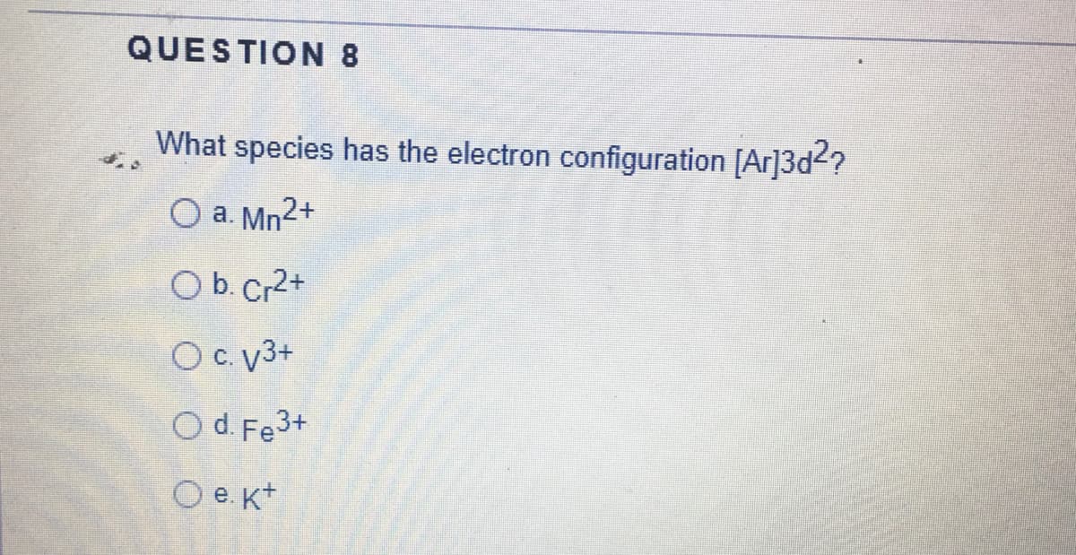 QUESTION 8
What species has the electron configuration [Ar]3d2?
O a. Mn²+
O b. Cr2+
Oc. 3+
O d. Fe3+
O e. K+
