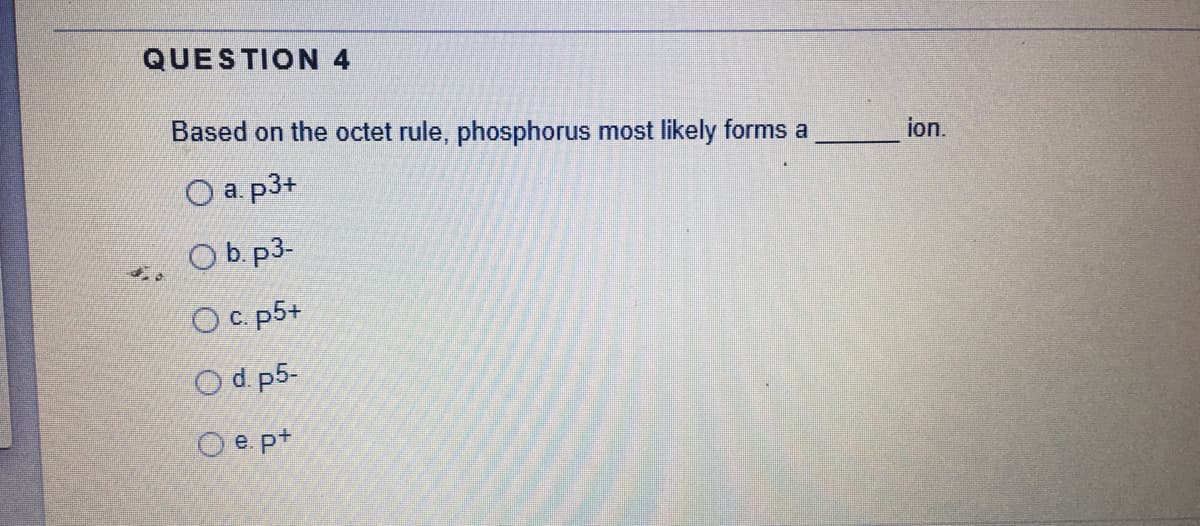 QUESTION 4
Based on the octet rule, phosphorus most likely forms a
ion.
O a. p3+
Ob. p3-
Ос р5+
O d. p5-
O e pt
