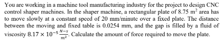 You are working in a machine tool manufacturing industry for the project to design CNC
control shaper machines. In the shaper machine, a rectangular plate of 8.75 m² area has
to move slowly at a constant speed of 20 mm/minute over a fixed plate. The distance
between the moving and fixed table is 0.0254 mm, and the gap is filled by a fluid of
Calculate the amount of force required to move the plate.
N-S
viscosity 8.17 x 10-5.
m²

