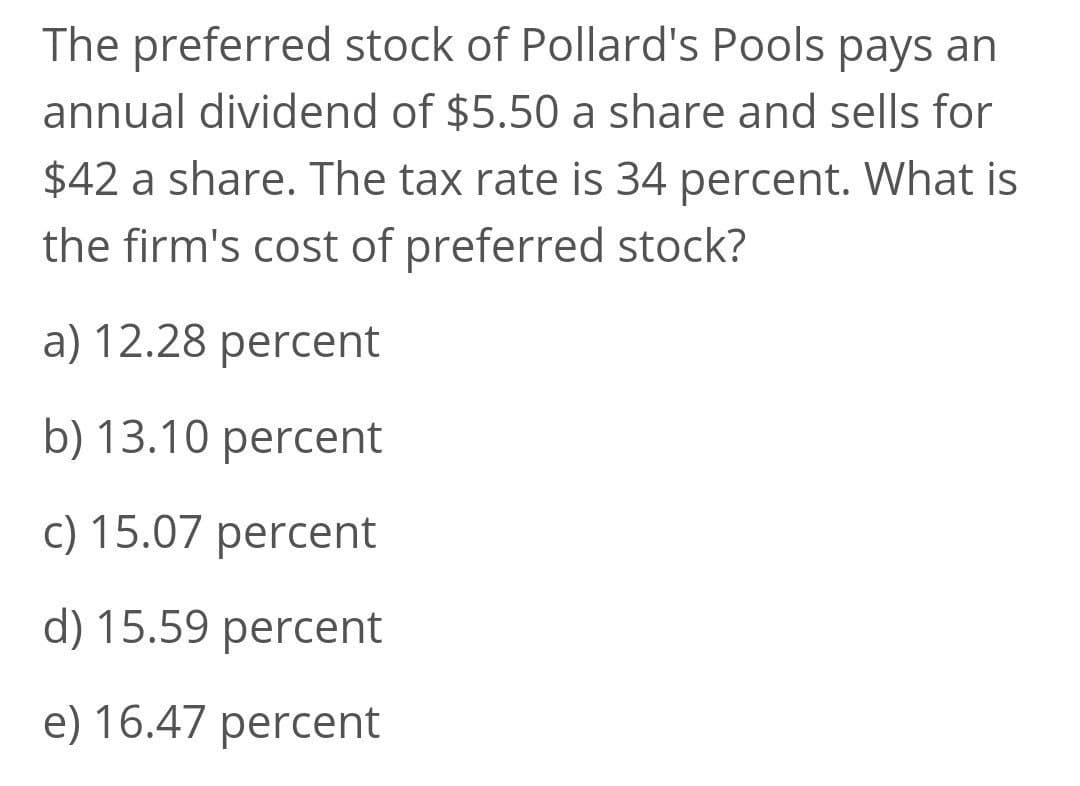 The preferred stock of Pollard's Pools pays an
annual dividend of $5.50 a share and sells for
$42 a share. The tax rate is 34 percent. What is
the firm's cost of preferred stock?
a) 12.28 percent
b) 13.10 percent
c) 15.07 percent
d) 15.59 percent
e) 16.47 percent
