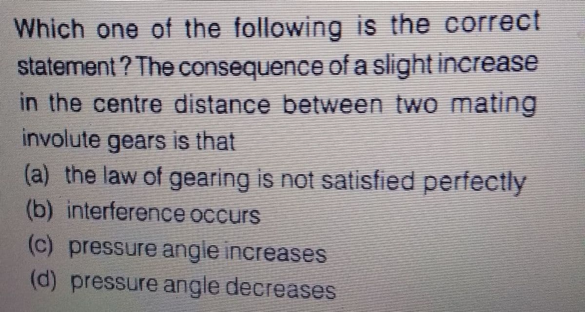 Which one of the following is the correct
statement ? The consequence of a slight increase
in the centre distance between two mating
involute gears is that
(a) the law of gearing is not salisfied perfectly
(b) interference occurs
(c) pressure angle increases
(d) pressure angle decreases

