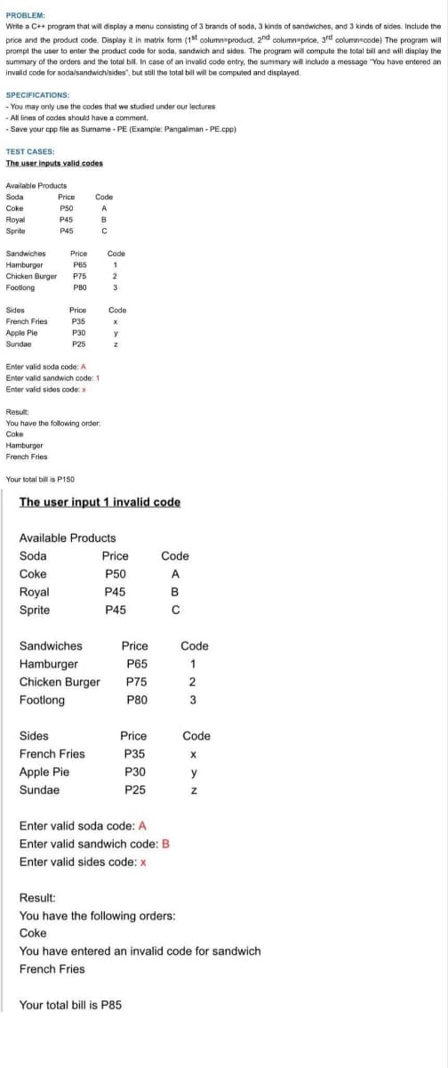 PROBLEM:
Write a C++ program that will display a menu consisting of 3 brands of soda, 3 kinds of sandwiches, and 3 kinds of sides. Include the
price and the product code. Display it in matrix form (15t column product, 2nd column price, 3rd column code) The program will
prompt the user to enter the product code for soda, sandwich and sides. The program will compute the total bill and will display the
summary of the orders and the total bill. In case of an invalid code entry, the summary will include a message "You have entered an
invalid code for soda/sandwich/sides", but still the total bill will be computed and displayed.
I bil
SPECIFICATIONS:
- You may only use the codes that we studied under our lectures
- All lines of codes should have a comment.
- Save your cpp file as Sumame - PE (Example: Pangaliman - PE.cpp)
TEST CASES:
The user inputs valid codes
Available Products
Soda
Price
Code
Coke
P50
A
Royal
P45
B
Sprite
P45
Sandwiches
Hamburger
Chicken Burger
Price
Code
P65
1
P75
2
Footlong
P80
3
Sides
Price
Code
French Fries
P35
Apple Pie
P30
y
Sundae
P25
Enter valid soda code: A
Enter valid sandwich code: 1
Enter valid sides code: x
Result:
You have the following order:
Coke
Hamburger
French Fries
Your total bill is P150
The user input 1 invalid code
Available Products
Soda
Price
Code
Coke
P50
A
Royal
P45
B
Sprite
P45
Sandwiches
Price
Code
Hamburger
P65
1
Chicken Burger
P75
2
Footlong
P80
3
Sides
Price
Code
French Fries
P35
Apple Pie
P30
y
Sundae
P25
Enter valid soda code: A
Enter valid sandwich code: B
Enter valid sides code: x
Result:
You have the following orders:
Coke
You have entered an invalid code for sandwich
French Fries
Your total bill is P85
