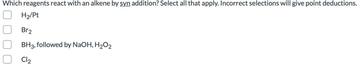 Which reagents react with an alkene by syn addition? Select all that apply. Incorrect selections will give point deductions.
H2/Pt
Br2
BH3, followed by NaOH, H2O2
Cl2
