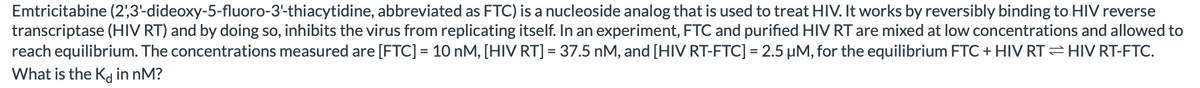 Emtricitabine (2',3'-dideoxy-5-fluoro-3'-thiacytidine, abbreviated as FTC) is a nucleoside analog that is used to treat HIV. It works by reversibly binding to HIV reverse
transcriptase (HIV RT) and by doing so, inhibits the virus from replicating itself. In an experiment, FTC and purified HIV RT are mixed at low concentrations and allowed to
reach equilibrium. The concentrations measured are [FTC] = 10 nM, [HIV RT] = 37.5 nM, and [HIV RT-FTC] = 2.5 µM, for the equilibrium FTC + HIV RT= HIV RT-FTC.
What is the Kd in nM?
