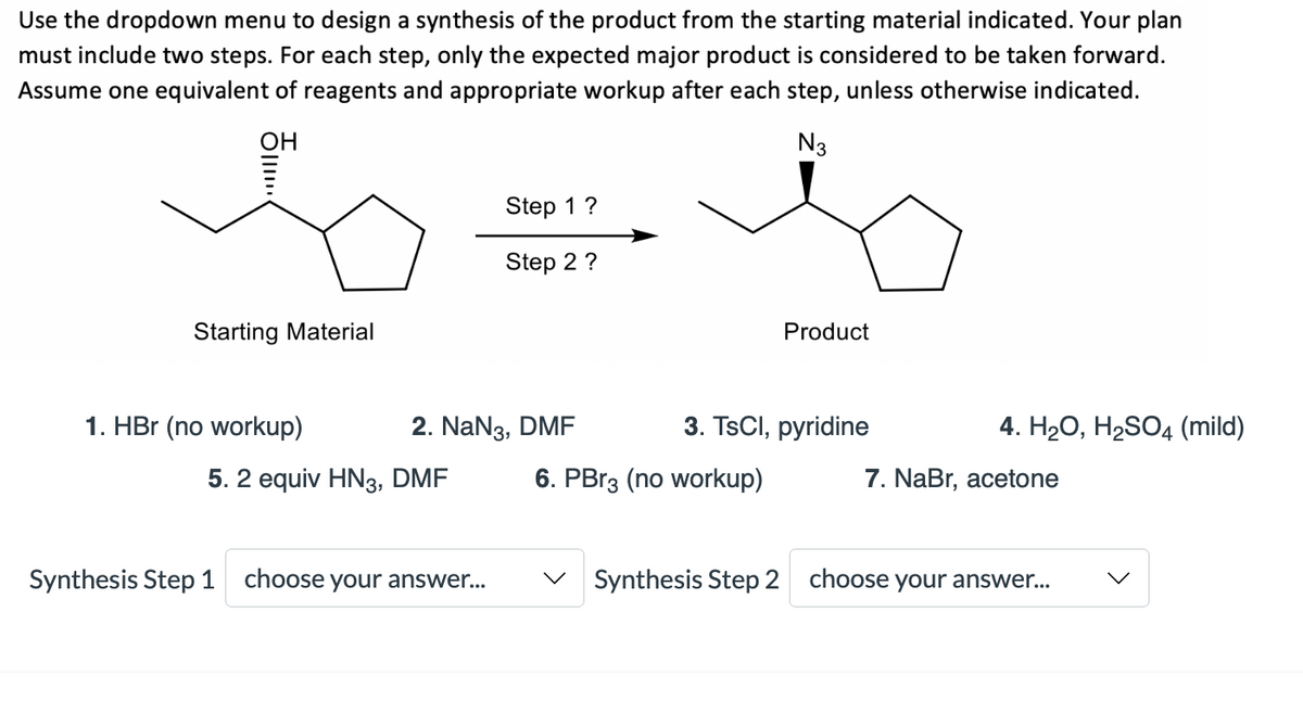 Use the dropdown menu to design a synthesis of the product from the starting material indicated. Your plan
must include two steps. For each step, only the expected major product is considered to be taken forward.
Assume one equivalent of reagents and appropriate workup after each step, unless otherwise indicated.
OH
N3
Step 1?
Step 2 ?
Starting Material
Product
1. HBr (no workup)
2. NaN3, DMF
3. TsCl, pyridine
4. H2О, Н2SO4 (mild)
5. 2 equiv HN3, DMF
6. PBR3 (no workup)
7. NaBr, acetone
Synthesis Step 1 choose your answer...
V Synthesis Step 2 choose your answer..

