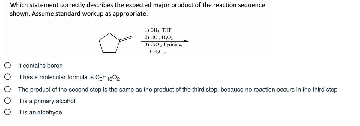 Which statement correctly describes the expected major product of the reaction sequence
shown. Assume standard workup as appropriate.
1) BH3, THF
2) НО, Н-О,
3) CrOз, Руridine,
CH,Cl,
O It contains boron
O It has a molecular formula is CęH1002
The product of the second step is the same as the product of the third step, because no reaction occurs in the third step
O It is a primary alcohol
O It is an aldehyde
