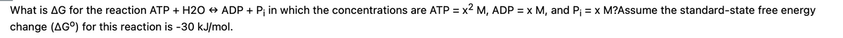 What is AG for the reaction ATP + H20 + ADP + Pj in which the concentrations are ATP = x2 M, ADP = x M, and Pj = x M?Assume the standard-state free energy
change (AG°) for this reaction is -30 kJ/mol.
