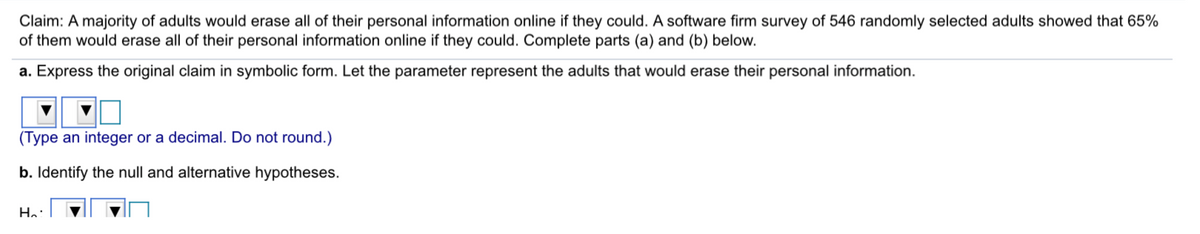 Claim: A majority of adults would erase all of their personal information online if they could. A software firm survey of 546 randomly selected adults showed that 65%
of them would erase all of their personal information online if they could. Complete parts (a) and (b) below.
a. Express the original claim in symbolic form. Let the parameter represent the adults that would erase their personal information.
(Type an integer or a decimal. Do not round.)
b. Identify the null and alternative hypotheses.
Ha:
