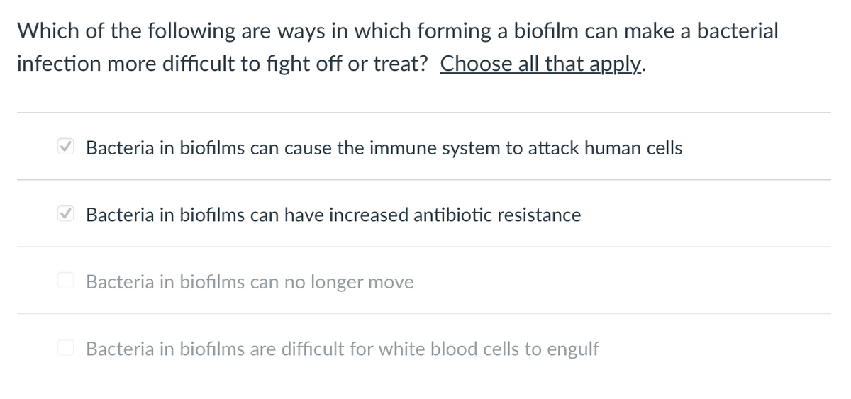 Which of the following are ways in which forming a biofilm can make a bacterial
infection more difficult to fight off or treat? Choose all that apply.
Bacteria in biofilms can cause the immune system to attack human cells
Bacteria in biofilms can have increased antibiotic resistance
Bacteria in biofilms can no longer move
Bacteria in biofilms are difficult for white blood cells to engulf
