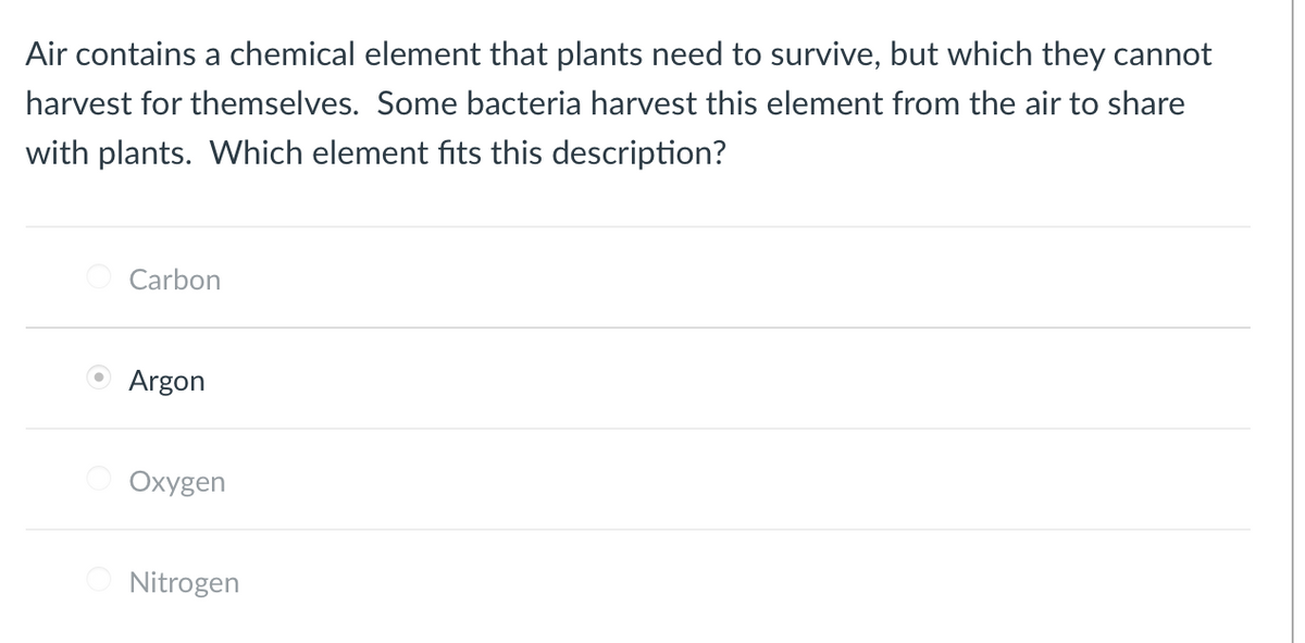 Air contains a chemical element that plants need to survive, but which they cannot
harvest for themselves. Some bacteria harvest this element from the air to share
with plants. Which element fits this description?
Carbon
O Argon
Oxygen
Nitrogen
