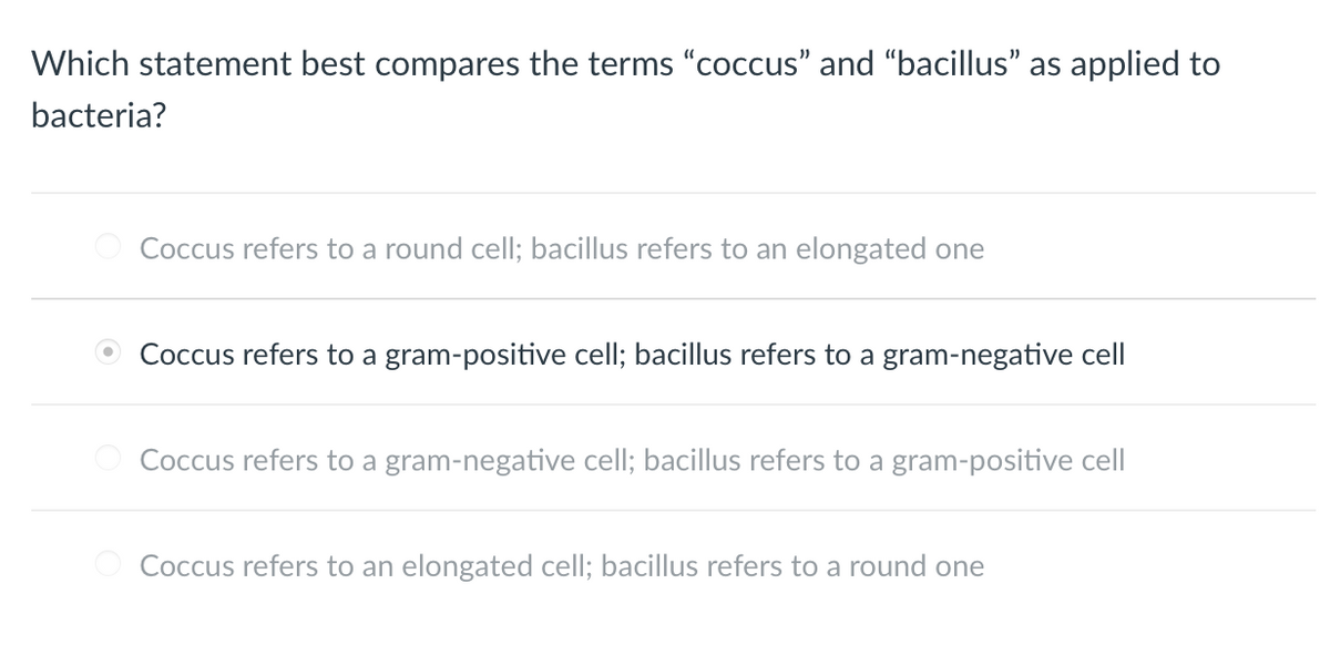 Which statement best compares the terms "coccus" and "bacillus" as applied to
bacteria?
Coccus refers to a round cell; bacillus refers to an elongated one
Coccus refers to a gram-positive cell; bacillus refers to a gram-negative cell
Coccus refers to a gram-negative cell; bacillus refers to a gram-positive cell
Coccus refers to an elongated cell; bacillus refers to a round one
