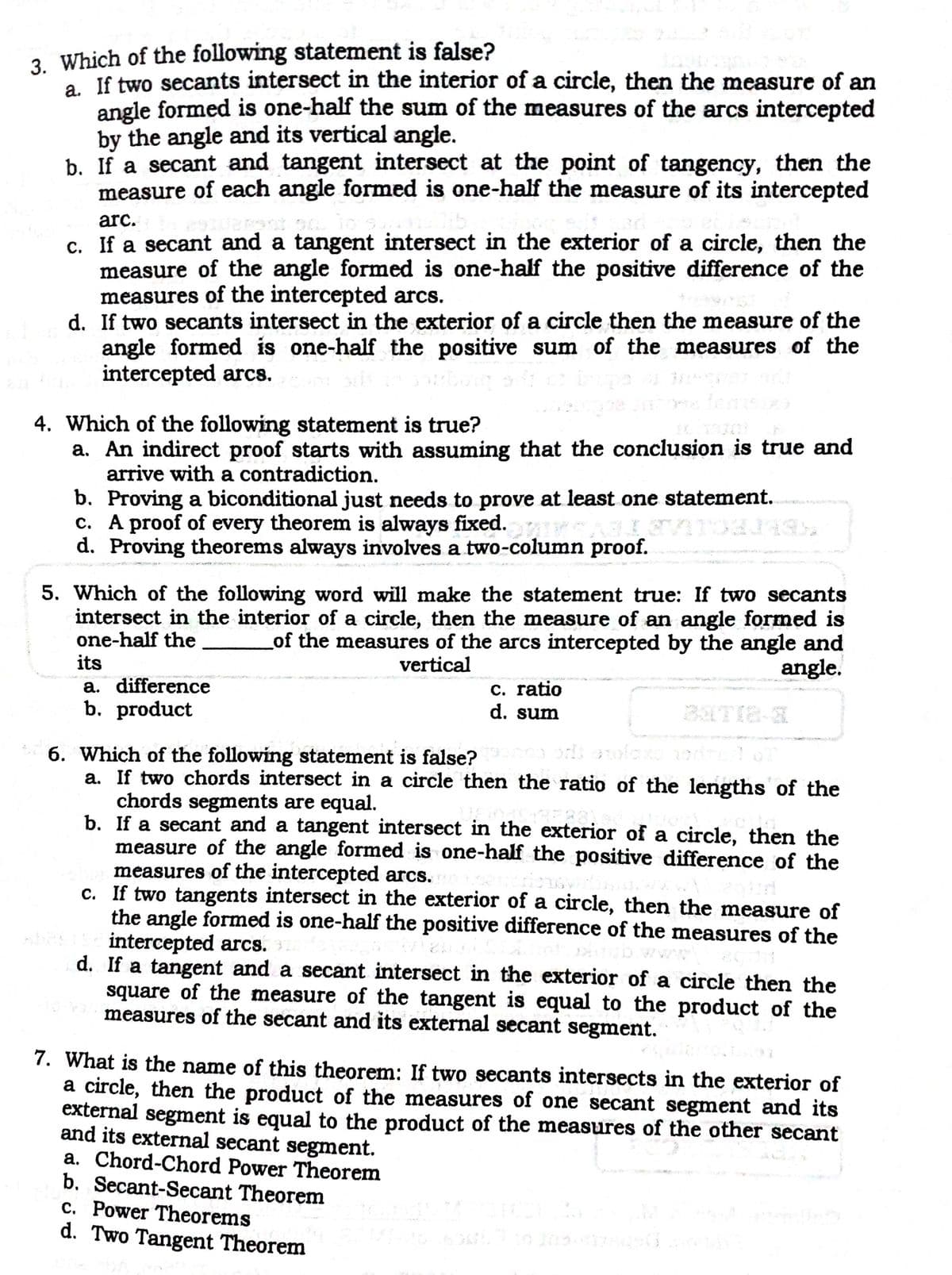 3. Which of the following statement is false?
a. If two secants intersect in the interior of a circle, then the measure of an
angle formed is one-half the sum of the measures of the arcs intercepted
by the angle and its vertical angle.
b. If a secant and tangent intersect at the point of tangency, then the
measure of each angle formed is one-half the measure of its intercepted
arc.
c. If a secant and a tangent intersect in the exterior of a circle, then the
measure of the angle formed is one-half the positive difference of the
measures of the intercepted arcs.
d. If two secants intersect in the exterior of a circle then the measure of the
angle formed is one-half the positive sum of the measures of the
intercepted arcs.
21
4. Which of the following statement is true?
a. An indirect proof starts with assuming that the conclusion is true and
arrive with a contradiction.
b. Proving a biconditional just needs to prove at least one statement.
c. A proof of every theorem is always fixed.
d. Proving theorems always involves a two-column proof.
5. Which of the following word will make the statement true: If two secants
intersect in the interior of a circle, then the measure of an angle formed is
one-half the
its
a. difference
b. product
of the measures of the arcs intercepted by the angle and
angle.
vertical
C. ratio
d. sum
6. Which of the following statement is false?
a. If two chords intersect in a circle then the ratio of the lengths of the
chords segments are equal.
b. If a secant and a tangent intersect in the exterior of a circle, then the
measure of the angle formed is one-half the positive difference of the
measures of the intercepted arcs.
c. If two tangents intersect in the exterior of a circle, then the measure of
the angle formed is one-half the positive difference of the measures of the
intercepted arcs.
d. If a tangent and a secant intersect in the exterior of a circle then the
square of the measure of the tangent is equal to the product of the
measures of the secant and its external secant segment.
7. What is the name of this theorem: If two secants intersects in the exterior of
a circle, then the product of the measures of one secant segment and its
external segment is equal to the product of the measures of the other secant
and its external secant segment.
a. Chord-Chord Power Theorem
b. Secant-Secant Theorem
c. Power Theorems
d. Two Tangent Theorem
