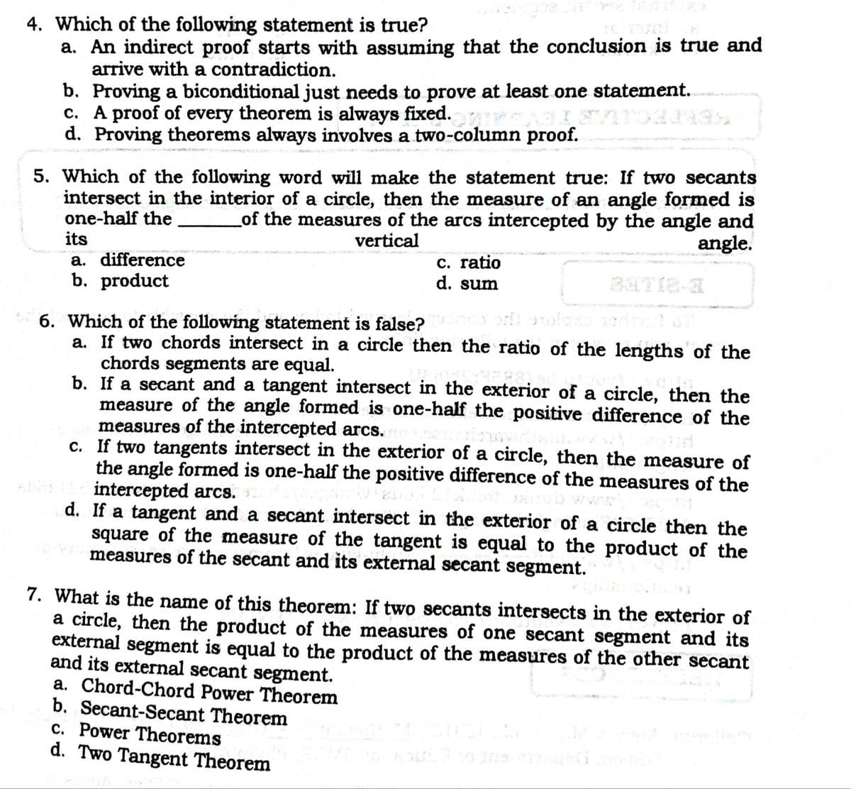 4. Which of the following statement is true?
a. An indirect proof starts with assuming that the conclusion is true and
arrive with a contradiction.
b. Proving a biconditional just needs to prove at least one statement.
c. A proof of every theorem is always fixed.
d. Proving theorems always involves a two-column proof.
5. Which of the following word will make the statement true: If two secants
intersect in the interior of a circle, then the measure of an angle formed is
one-half the
its
of the measures of the arcs intercepted by the angle and
angle.
vertical
a. difference
b. product
C. ratio
d. sum
6. Which of the following statement is false?
a. If two chords intersect in a circle then the ratio of the lengths of the
chords segments are equal.
b. If a secant and a tangent intersect in the exterior of a circle, then the
measure of the angle formed is one-half the positive difference of the
measures of the intercepted arcs.
c. If two tangents intersect in the exterior of a circle, then the measure of
the angle formed is one-half the positive difference of the measures of the
intercepted arcs.
d. If a tangent and a secant intersect in the exterior of a circle then the
square of the measure of the tangent is equal to the product of the
measures of the secant and its external secant segment.
C.
7. What is the name of this theorem: If two secants intersects in the exterior of
a circle, then the product of the measures of one secant segment and its
external segment is equal to the product of the measures of the other secant
and its external secant segment.
a. Chord-Chord Power Theorem
b. Secant-Secant Theorem
c. Power Theorems
d. Two Tangent Theorem
