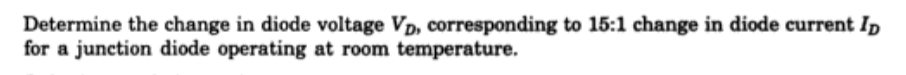 Determine the change in diode voltage Vp, corresponding to 15:1 change in diode current Ip
for a junction diode operating at room temperature.
