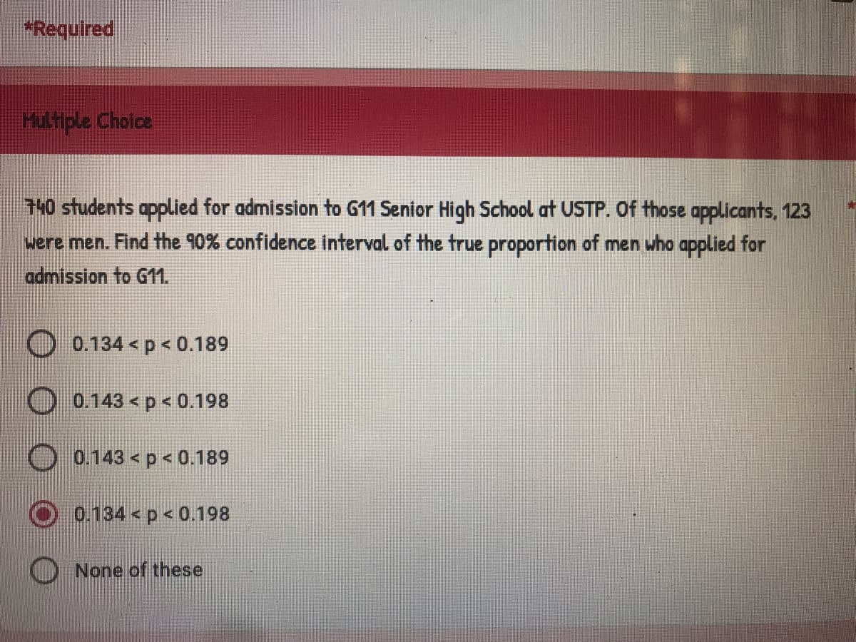 *Required
Multiple Choice
GA
740 students applied for admission to G11 Senior High School at USTP. Of those applicants, 123
were men. Find the 90% confidence interval of the true proportion of men who applied for
admission to G11.
0.134 < p < 0.189
0.143 < p < 0.198
0.143 < p < 0.189
0.134< p < 0.198
None of these