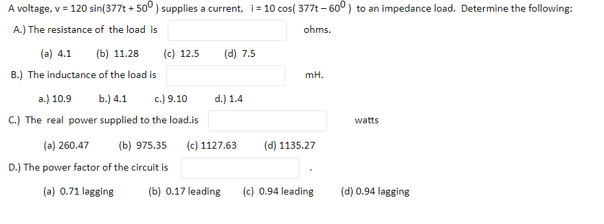 A voltage, v = 120 sin(377t + 50° ) supplies a current, i= 10 cos( 377t – 600) to an impedance load. Determine the following:
A.) The resistance of the load is
ohms.
(a) 4.1
(b) 11.28
(c) 12.5
(d) 7.5
B.) The inductance of the load is
mH.
a.) 10.9
b.) 4.1
c.) 9.10
d.) 1.4
C.) The real power supplied to the load.is
watts
(a) 260.47
(b) 975.35
(c) 1127.63
(d) 1135.27
D.) The power factor of the circuit is
(a) 0.71 lagging
(b) 0.17 leading
(c) 0.94 leading
(d) 0.94 lagging

