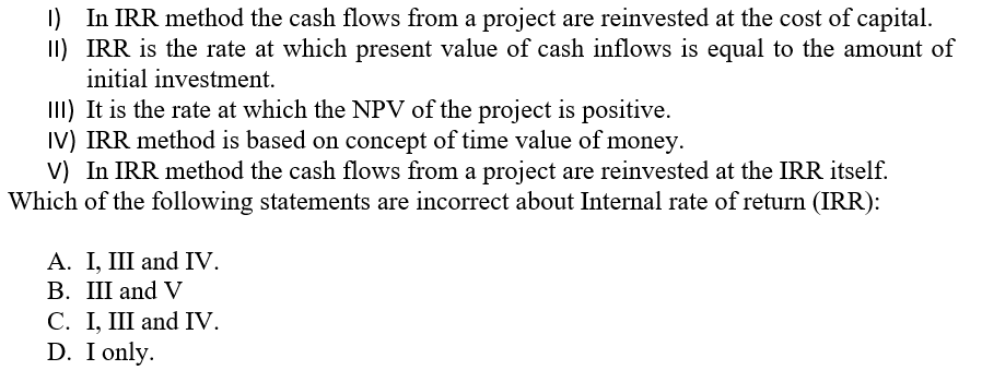 I) In IRR method the cash flows from a project are reinvested at the cost of capital.
II) IRR is the rate at which present value of cash inflows is equal to the amount of
initial investment.
III) It is the rate at which the NPV of the project is positive.
IV) IRR method is based on concept of time value of money.
V) In IRR method the cash flows from a project are reinvested at the IRR itself.
Which of the following statements are incorrect about Internal rate of return (IRR):
А. I, II and IV.
В. Ш and V
C. I, III and IV.
D. I only.
