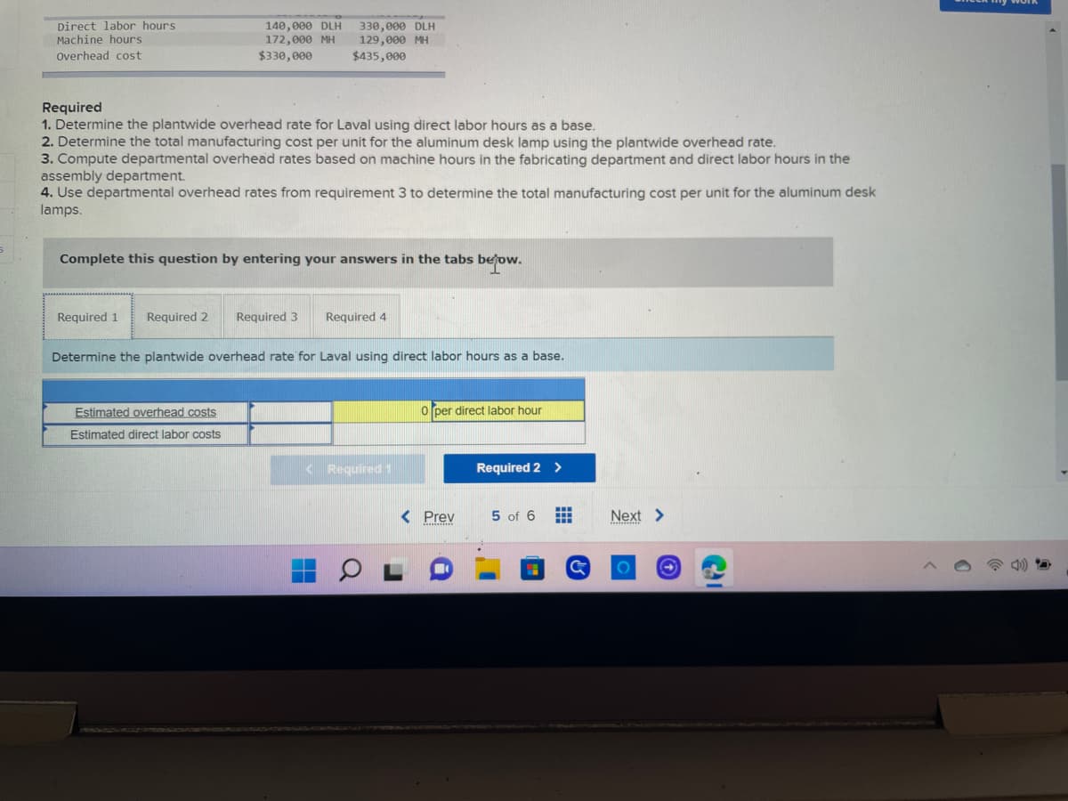 Direct labor hours
330,000 DLH
Machine hours
140,000 DLH
172,000 MH
$330,000
129,000 MH
$435,000
Overhead cost
Required
1. Determine the plantwide overhead rate for Laval using direct labor hours as a base.
2. Determine the total manufacturing cost per unit for the aluminum desk lamp using the plantwide overhead rate.
3. Compute departmental overhead rates based on machine hours in the fabricating department and direct labor hours in the
assembly department.
4. Use departmental overhead rates from requirement 3 to determine the total manufacturing cost per unit for the aluminum desk
lamps.
Complete this question by entering your answers in the tabs below.
Required 1 Required 2 Required 3 Required 4
Determine the plantwide overhead rate for Laval using direct labor hours as a base.
0 per direct labor hour
Estimated overhead costs
Estimated direct labor costs
< Required 1
< Prev
Required 2 >
5 of 6
Next >
Ca
S