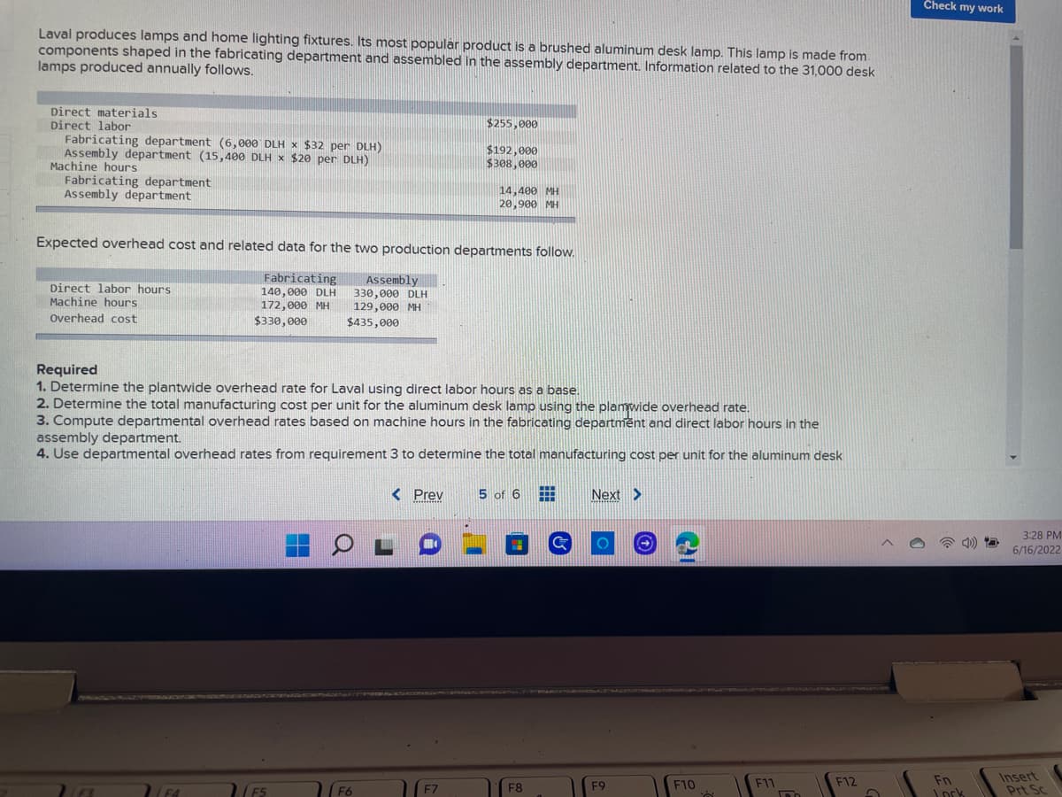 Laval produces lamps and home lighting fixtures. Its most popular product is a brushed aluminum desk lamp. This lamp is made from
components shaped in the fabricating department and assembled in the assembly department. Information related to the 31,000 desk
lamps produced annually follows.
Direct materials
$255.000
Direct labor
Fabricating department (6,000 DLH x $32 per DLH)
Assembly department (15,400 DLH x $20 per DLH)
$192,000
$308,000
Machine hours
Fabricating department
Assembly department
14,400 MH
20,900 MH
Expected overhead cost and related data for the two production departments follow.
Direct labor hours
Machine hours.
Fabricating
140,000 DLH
172,000 MH
Assembly
330,000 DLH
129,000 MH
$435,000
Overhead cost
$330,000
Required
1. Determine the plantwide overhead rate for Laval using direct labor hours as a base.
2. Determine the total manufacturing cost per unit for the aluminum desk lamp using the plamwide overhead rate.
3. Compute departmental overhead rates based on machine hours in the fabricating department and direct labor hours in the
assembly department.
4. Use departmental overhead rates from requirement 3 to determine the total manufacturing cost per unit for the aluminum desk
< Prev
5 of 6 Ħ
Next >
F11
F9
F12
F5
F6
F7
-
F8
F10
à
100
Check my work
Fn
Jork
3:28 PM
6/16/2022
Insert
Prt Sc