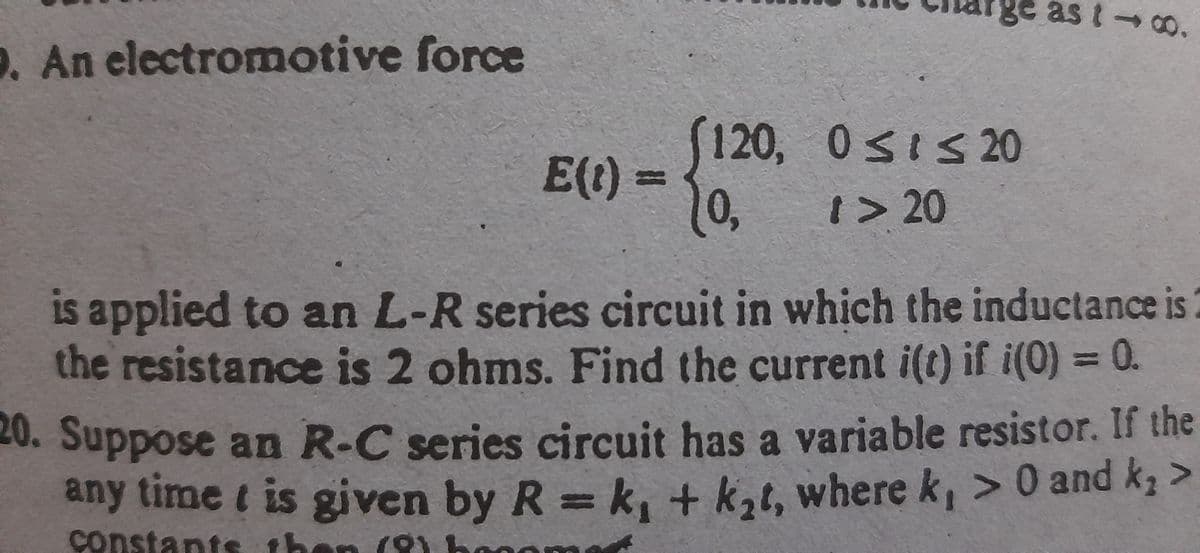 ge as
9. An electromotive force
120, 0sIs 20
E(t)3=
1> 20
is applied to an L-R series circuit in which the inductance is
the resistance is 2 ohms. Find the current i(t) if i(0) = 0.
%3D
20. Suppose an R-C series circuit has a variable resistor. If the
any time t is given by R =
k, + k,t, where k, > 0 and k >
constants then (O
