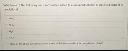Which one of the following substances when added to a saturated solution of AgCl will cause it to
precipitate?
O HNO
O NH3
O H,0
O HCI
O None of the above substances when added to the solution will cause precipitation of AgCl.
