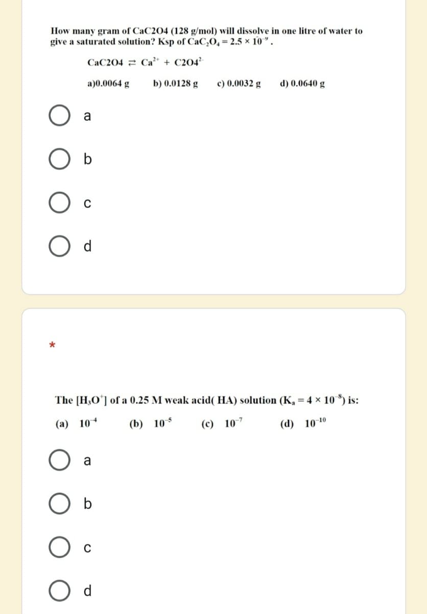 How many gram of CaC204 (128 g/mol) will dissolve in one litre of water to
give a saturated solution? Ksp of CaC,O, = 2.5 × 10 ".
CaC204 2 Ca + C204²
a)0.0064 g
b) 0.0128 g
c) 0.0032 g
d) 0.0640 g
a
O b
d
