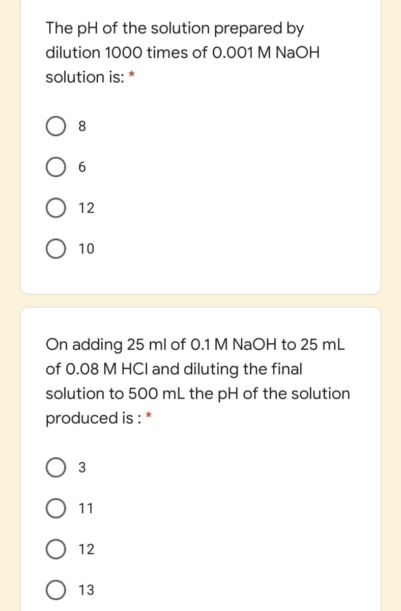 The pH of the solution prepared by
dilution 1000 times of 0.001 M NAOH
solution is: *
8.
O 12
O 10
On adding 25 ml of 0.1 M NaOH to 25 mL
of 0.08 M HCI and diluting the final
solution to 500 mL the pH of the solution
produced is : *
Оз
О 1
О 12
O 13
